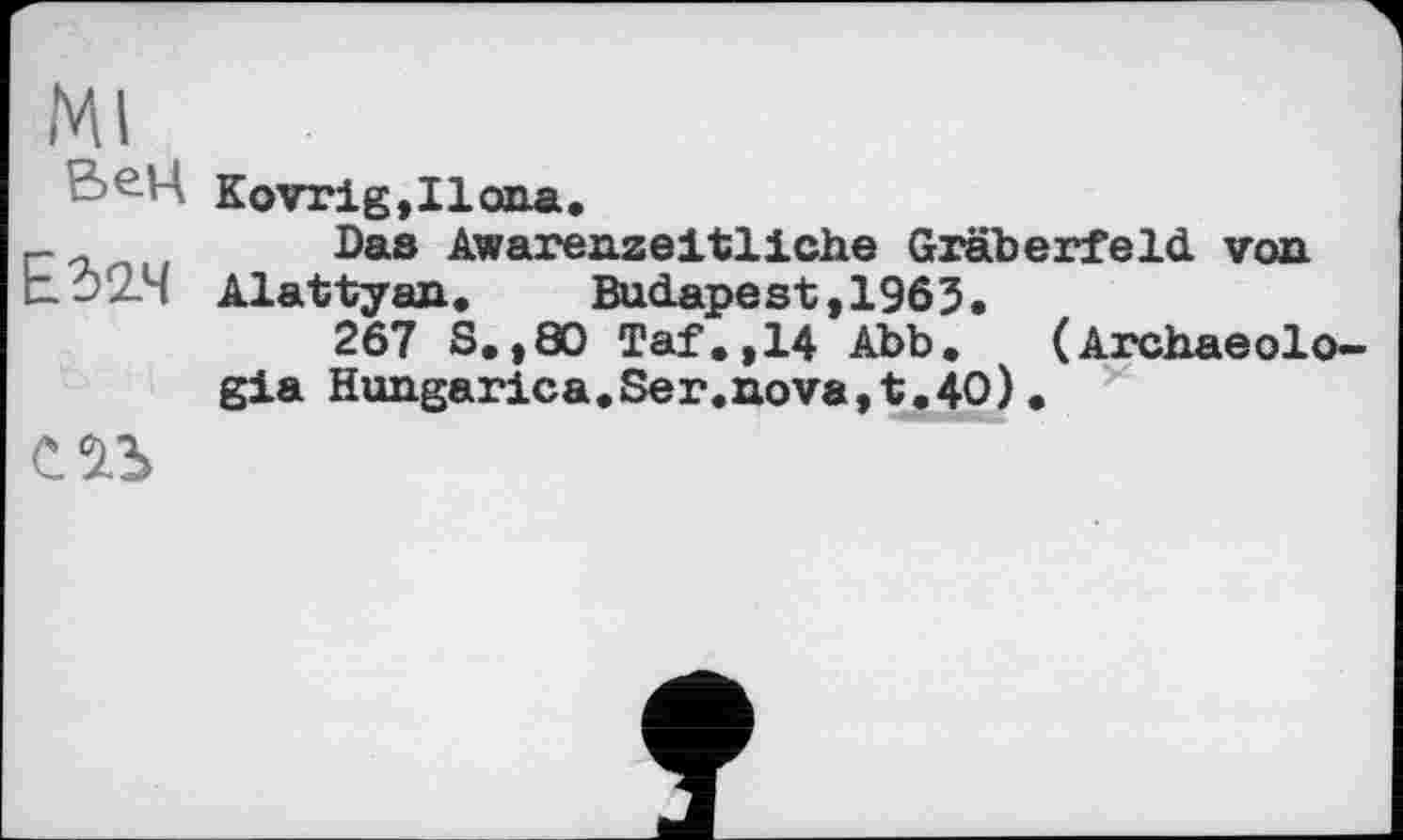 ﻿Ml
ВеЦ Kovrig,Iloiia.
Das Awarenzeltlicbe Gräberfeld von E.Ô2.4 Alattyan,	Budapest ,1963.
267 S.,80 Taf.,14 Abb.	(Archaeolo-
gia Hungarica.Ser«nova,t.40).